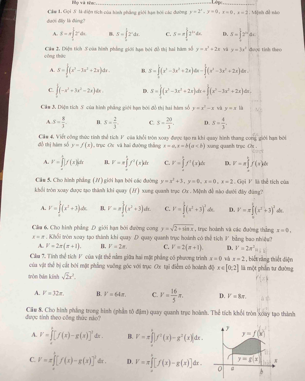 Họ và tên:_ Lớp:_
Câu 1. Gọi S là diện tích của hình phẳng giới hạn bởi các đường y=2^x,y=0,x=0,x=2. Mệnh đề nào
dưới đây là đúng?
A. S=π ∈tlimits _0^(22^x)dx. B. S=∈tlimits _0^(22^x)dx. C. S=π ∈tlimits _0^(22^2x)dx. D. S=∈t 2^(2x)dx.
Câu 2. Diện tích S của hình phẳng giới hạn bởi đồ thị hai hàm số y=x^3+2x và y=3x^2 được tính theo
công thức
A. S=∈tlimits _0^(2(x^3)-3x^2+2x)dx. B. S=∈tlimits _0^(1(x^3)-3x^2+2x)dx-∈tlimits _1^(2(x^3)-3x^2+2x)dx.
D.
C. ∈tlimits _0^(2(-x^3)+3x^2-2x)dx. S=∈tlimits _0^(1(x^3)-3x^2+2x)dx+∈tlimits _1^(2(x^3)-3x^2+2x)dx
Câu 3. Diện tích S của hình phẳng giới hạn bởi đồ thị hai hàm số y=x^2-x và y=x là
A. S= 8/3 . B. S= 2/3 . C. S= 20/3 . D. S= 4/3 .
Câu 4. Viết công thức tính thể tích V của khối tròn xoay được tạo ra khi quay hình thang cong giới hạn bởi
đồ thị hàm số y=f(x) , trục Ox và hai đường thẳng x=a,x=b(a xung quanh trục Ox .
A. V=∈tlimits _a^(b|f(x)|dx B. V=π ∈tlimits _a^bf^2)(x)dx C. V=∈tlimits _a^(bf^2)(x)dx D. V=π ∈tlimits _a^(bf(x)dx
Câu 5. Cho hình phẳng (H) giới hạn bởi các đường y=x^2)+3,y=0,x=0,x=2. Gọi V là thể tích của
khối tròn xoay được tạo thành khi quay (H) xung quanh trục Ox . Mệnh đề nào dưới đây đúng?
A. V=∈tlimits _0^(2(x^2)+3)dx. B. V=π ∈tlimits _0^(2(x^2)+3)dx. C. V=∈tlimits _0^(2(x^2)+3)^2dx. D. V=π ∈tlimits _0^(2(x^2)+3)^2dx.
Câu 6. Cho hình phẳng D giới hạn bởi đường cong y=sqrt(2+sin x) , trục hoành và các đường thắng x=0,
x=π. Khối tròn xoay tạo thành khi quay D quay quanh trục hoành có thể tích V bằng bao nhiêu?
A. V=2π (π +1). B. V=2π . C. V=2(π +1). D. V=2π^2
Câu 7. Tính thể tích V của vật thể nằm giữa hai mặt phẳng có phương trình x=0 và x=2 , biết rằng thiết diện
của vật thể bị cắt bởi mặt phẳng vuông góc với trục Ox tại điểm có hoành độ x∈ [0;2] là một phần tư đường
tròn bán kính sqrt(2)x^2.
A. V=32π . B. V=64π . C. V= 16/5 π . D. V=8π .
Câu 8. Cho hình phẳng trong hình (phần tô đậm) quay quanh trục hoành. Thể tích khối tròn xoay tạo thành
được tính theo công thức nào?
A. V=∈tlimits _a^(b[f(x)-g(x)]^2)dx. B. V=π ∈tlimits _a^(b|f^2)(x)-g^2(x)|dx.
C. V=π ∈tlimits _a^(b[f(x)-g(x)]^2)dx. D. V=π ∈tlimits _a^b[f(x)-g(x)]dx.