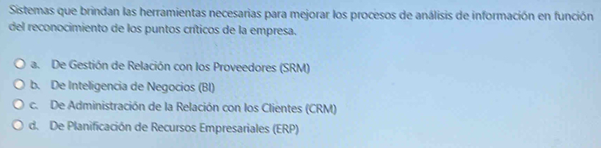 Sistemas que brindan las herramientas necesarias para mejorar los procesos de análisis de información en función
del reconocimiento de los puntos críticos de la empresa.
a. De Gestión de Relación con los Proveedores (SRM)
b. De Inteligencia de Negocios (BI)
c. De Administración de la Relación con los Clientes (CRM)
d. De Planificación de Recursos Empresariales (ERP)