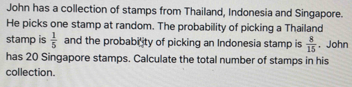 John has a collection of stamps from Thailand, Indonesia and Singapore. 
He picks one stamp at random. The probability of picking a Thailand 
stamp is  1/5  and the probability of picking an Indonesia stamp is  8/15 . John 
has 20 Singapore stamps. Calculate the total number of stamps in his 
collection.