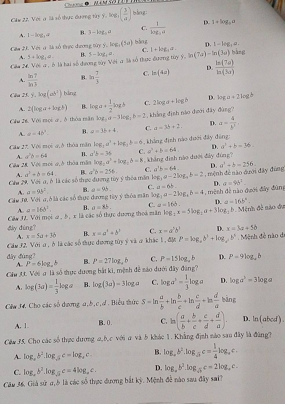 Chương O: HÂM Số LUy T
Câu 22. Với a là số thực dương tùy ý, log 5_3 _3( 3/a ) bằng:
A. 1-log _3a B. 3-log _3a C. frac 1log _3a
D. 1+log _3a
Câu 23. Với a là số thực dương tùy y,log _5(5a) bằng
A. 5+log _5a. B. 5-log _5a. C. 1+log _5a. D. 1-log _5a.
Câu 24. Với a , b là hai số dương tùy Với a là số thực dương tùy ý, In (7a)-ln (3a) bǎng
D.  ln (7a)/ln (3a) 
B.
A.  ln 7/ln 3  ln  7/3 
C. ln (4a)
Câu 25.y,log (ab^2) bằng
A. 2(log a+log b) B. log a+ 1/2 log b C. 2log a+log b D. log a+2log b
Câu 26. Với mọi a , b thỏa mãn log _2a-3log _2b=2 , khẳng định nào dưới đây ding?
A. a=4b^3. B. a=3b+4. C. a=3b+2. D. a= 4/b^3 .
Câu 27. Với mọi a,b thỏa mãn log _2a^3+log _2b=6 , khẳng định nào dưới đây đúng:
A. a^3b=64 B. a^3b=36 C. a^3+b=64.
D. a^3+b=36.
Câu 28. Với moi a, b thỏa mãn log _2a^3+log _2b=8 , khẳng đinh nào dưới đây đúng?
A. a^3+b=64. B. a^3b=256. C. a^3b=64.
D. a^3+b=256.
Câu 29. Với a, b là các số thực dương tùy ý thỏa mãn log _3a-2log _9b=2 , mệnh đề nào dưới đây đúng
C. a=6b.
D. a=9b^2.
A. a=9b^2.
B. a=9b.
Câu 30. Với a, b là các số thực dương tùy ý thỏa mãn log _2a-2log _4b=4 , mệnh đề nào dưới đây đúng
A. a=16b^2. B. a=8b. C. a=16b. D. a=16b^4.
Câu 31. Với mọi a , b, x là các số thực dương thoả mãn log _2x=5log _2a+3log _2b Mệnh đề nào dư
đây đúng? D. x=3a+5b
A. x=5a+3b B. x=a^5+b^3 C. x=a^5b^3
Câu 32. Với a , b là các số thực dương tùy ý và a khác 1, đặt P=log _ab^3+log _a^2b^6 Mệnh đề nào di
đây đúng? D. P=9log _ab
A. P=6log _ab B. P=27log _ab C. P=15log _ab
Câu 33. Với a là số thực dương bất kì, mệnh đề nào dưới đây đúng?
A. log (3a)= 1/3 log a B. log (3a)=3log a C. log a^3= 1/3 log a D. log a^3=3log a
Câu 34. Cho các số dương a,b,c,d . Biểu thức S=ln  a/b +ln  b/c +ln  c/d +ln  d/a bing
A. 1.
B. 0. C. ln ( a/b + b/c + c/d + d/a ). D. ln (abcd).
Câu 35. Cho các _ 2- 6 thực dương a,b,c với a và b khác 1. Khẳng định nào sau đây là đúng?
A. log _ab^2.log _sqrt(b)c=log _ac.
B. log _ab^2.log _sqrt(b)c= 1/4 log _ac.
C. log _ab^2.log _sqrt(b)c=4log _ac.
D. log _ab^2.log _sqrt(b)c=2log _ac.
Câu 36. Giả sử a,6 là các số thực dương bất kỳ. Mệnh đề nào sau đây sai?