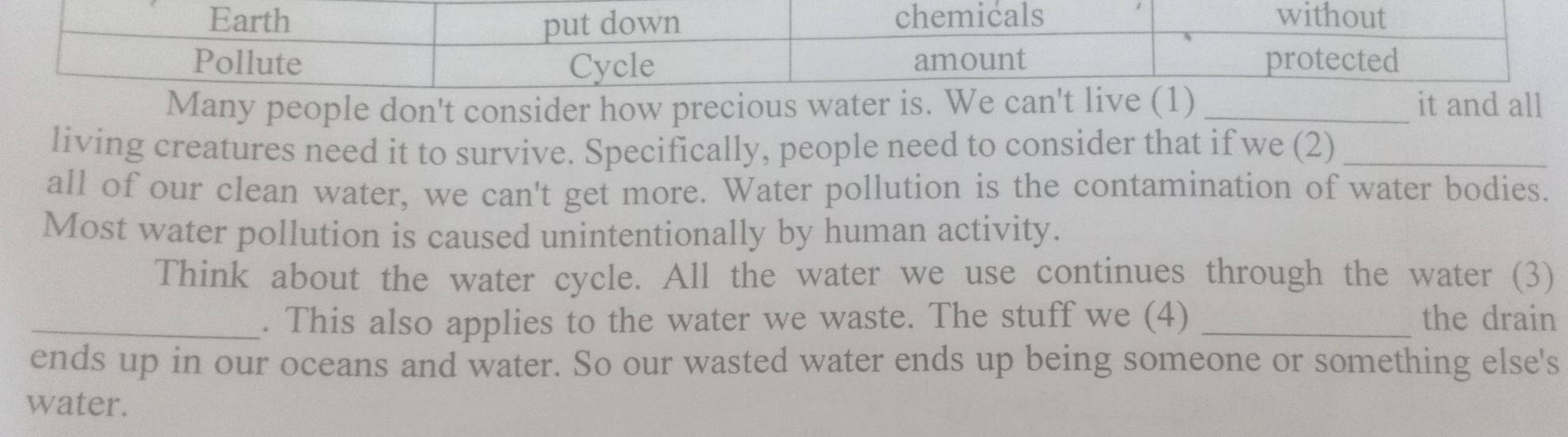 Many people don't consider how precious watend al 
living creatures need it to survive. Specifically, people need to consider that if we (2)_ 
all of our clean water, we can't get more. Water pollution is the contamination of water bodies. 
Most water pollution is caused unintentionally by human activity. 
Think about the water cycle. All the water we use continues through the water (3) 
_. This also applies to the water we waste. The stuff we (4) _the drain 
ends up in our oceans and water. So our wasted water ends up being someone or something else's 
water.