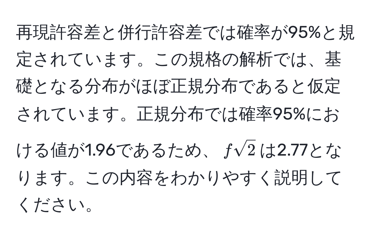 再現許容差と併行許容差では確率が95%と規定されています。この規格の解析では、基礎となる分布がほぼ正規分布であると仮定されています。正規分布では確率95%における値が1.96であるため、$fsqrt(2)$は2.77となります。この内容をわかりやすく説明してください。