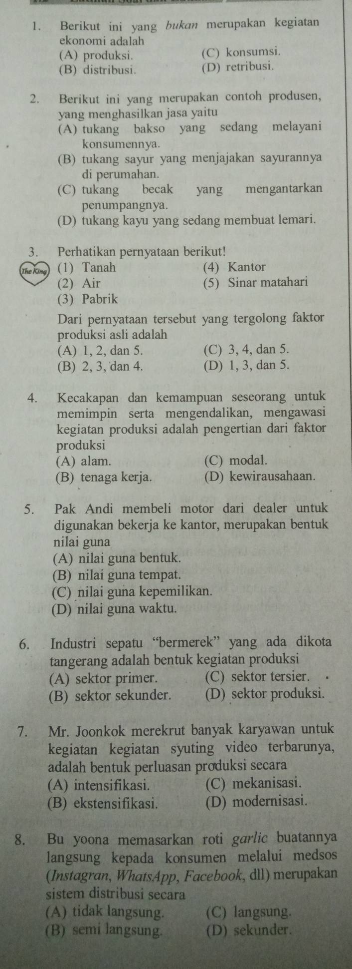 Berikut ini yang bukan merupakan kegiatan
ekonomi adalah
(A) produksi. (C) konsumsi.
(B) distribusi. (D) retribusi.
2. Berikut ini yang merupakan contoh produsen,
yang menghasilkan jasa yaitu
(A) tukang bakso yang sedang melayani
konsumennya.
(B) tukang sayur yang menjajakan sayurannya
di perumahan.
(C) tukang becak yang mengantarkan
penumpangnya.
(D) tukang kayu yang sedang membuat lemari.
3. Perhatikan pernyataan berikut!
The King (1) Tanah (4) Kantor
(2) Air (5) Sinar matahari
(3) Pabrik
Dari pernyataan tersebut yang tergolong faktor
produksi asli adalah
(A) 1, 2, dan 5. (C) 3, 4, dan 5.
(B) 2, 3, dan 4. (D) 1, 3, dan 5.
4. Kecakapan dan kemampuan seseorang untuk
memimpin serta mengendalikan, mengawasi
kegiatan produksi adalah pengertian dari faktor
produksi
(A) alam. (C) modal.
(B) tenaga kerja. (D) kewirausahaan.
5. Pak Andi membeli motor dari dealer untuk
digunakan bekerja ke kantor, merupakan bentuk
nilai guna
(A) nilai guna bentuk.
(B) nilai guna tempat.
(C) nilai guna kepemilikan.
(D) nilai guna waktu.
6. Industri sepatu “bermerek” yang ada dikota
tangerang adalah bentuk kegiatan produksi
(A) sektor primer. (C) sektor tersier.
(B) sektor sekunder. (D) sektor produksi.
7. Mr. Joonkok merekrut banyak karyawan untuk
kegiatan kegiatan syuting video terbarunya,
adalah bentuk perluasan produksi secara
(A) intensifikasi. (C) mekanisasi.
(B) ekstensifikasi. (D) modernisasi.
8. Bu yoona memasarkan roti garlic buatannya
langsung kepada konsumen melalui medsos
(Instagran, WhatsApp, Facebook, dll) merupakan
sistem distribusi secara
(A) tidak langsung. (C) langsung.
(B) semi langsung. (D) sekunder.