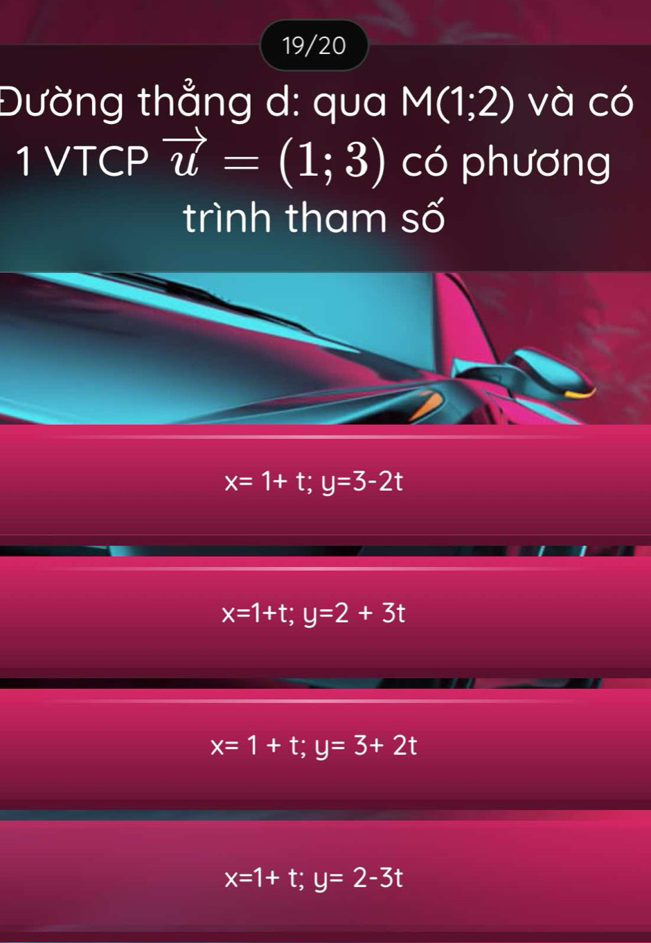 19/20
Đường thẳng d: qua M(1;2) và có
1 VTCP vector u=(1;3) có phương
trình tham số
x=1+t; y=3-2t
x=1+t; y=2+3t
x=1+t; y=3+2t
x=1+t; y=2-3t