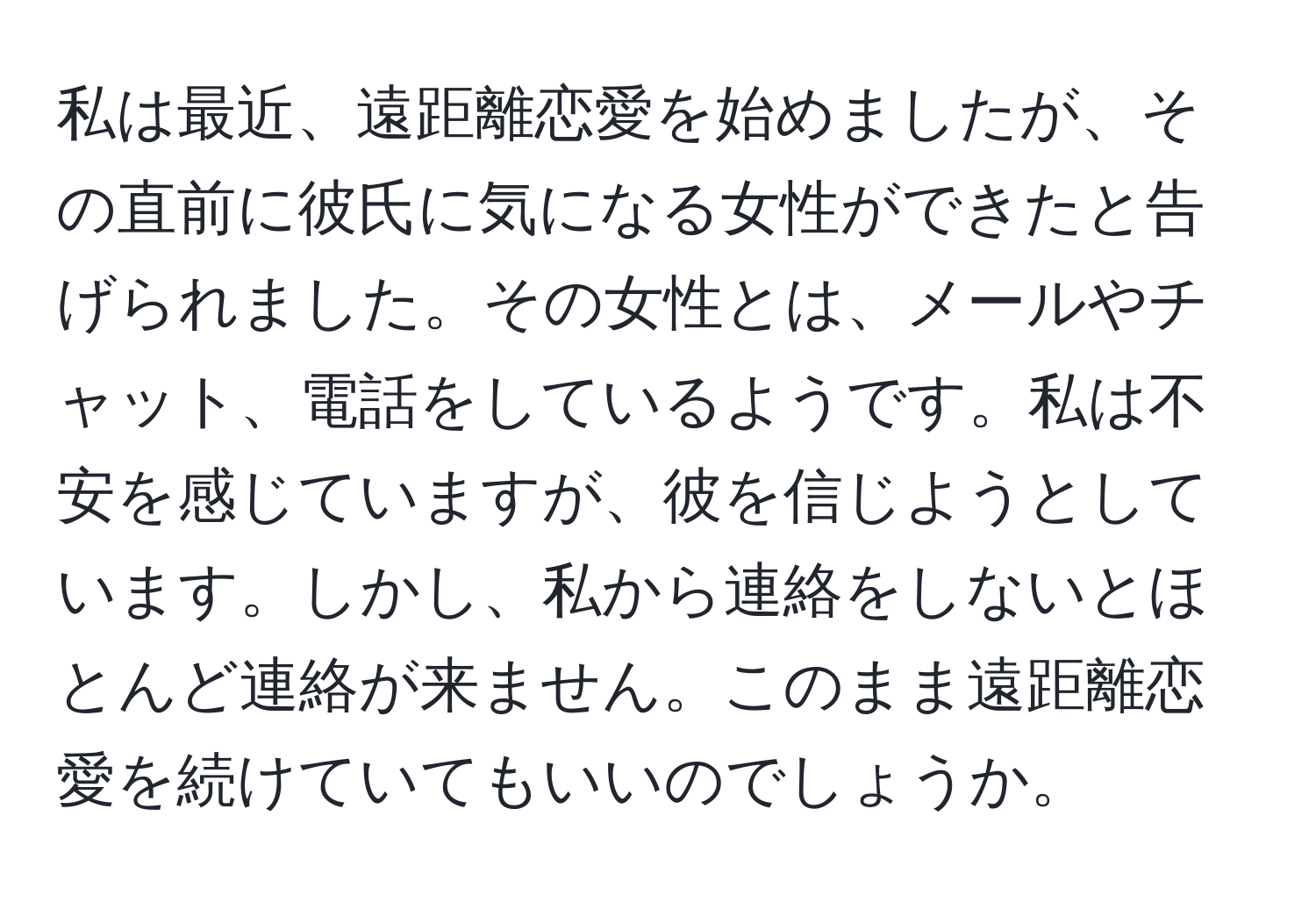 私は最近、遠距離恋愛を始めましたが、その直前に彼氏に気になる女性ができたと告げられました。その女性とは、メールやチャット、電話をしているようです。私は不安を感じていますが、彼を信じようとしています。しかし、私から連絡をしないとほとんど連絡が来ません。このまま遠距離恋愛を続けていてもいいのでしょうか。