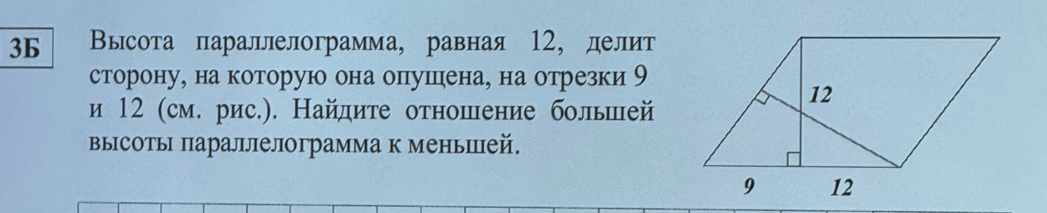 36 Высота параллелограмма, равная 12, делит 
сторону, на которую она опушена, на отрезки 9
и 12 (см. рис.). Найдите отношение большей 
высоты параллелограмма к меньшей.