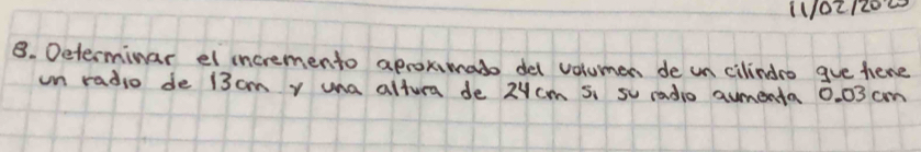 1021200 
B. Determinar el incremento aprokimato del volumen de un cilindro gve hene 
un radio de 13 cm y una altura de 2ucm s, su radio aumenta 0. 03 cm