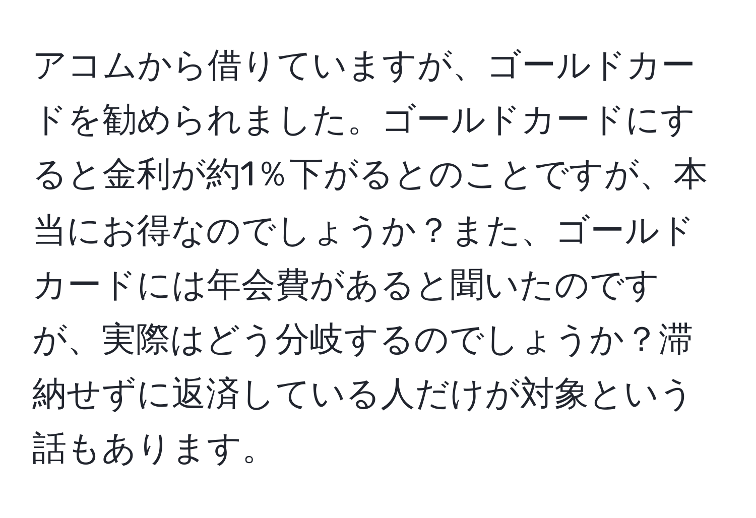 アコムから借りていますが、ゴールドカードを勧められました。ゴールドカードにすると金利が約1％下がるとのことですが、本当にお得なのでしょうか？また、ゴールドカードには年会費があると聞いたのですが、実際はどう分岐するのでしょうか？滞納せずに返済している人だけが対象という話もあります。