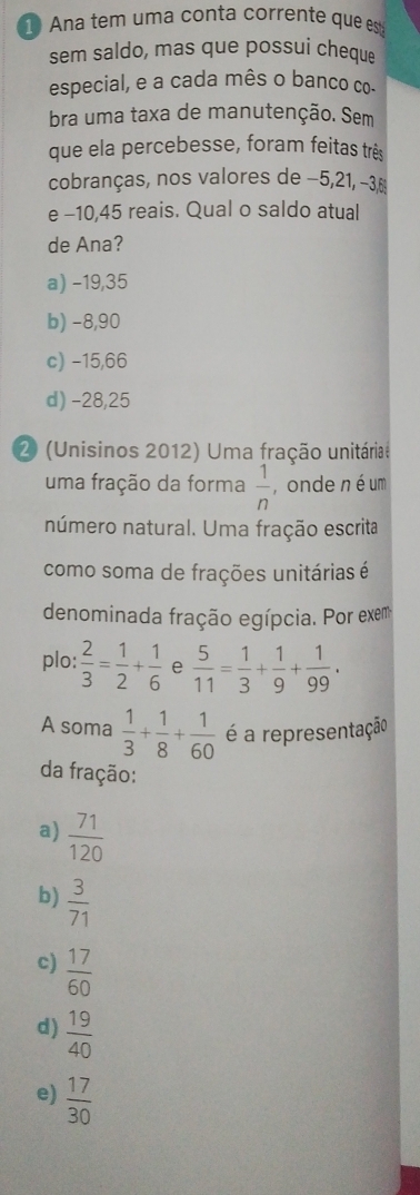 Ana tem uma conta corrente que es
sem saldo, mas que possui cheque
especial, e a cada mês o banco co-
bra uma taxa de manutenção. Sem
que ela percebesse, foram feitas três
cobranças, nos valores de −5, 21, −36
e -10,45 reais. Qual o saldo atual
de Ana?
a) −19,35
b) −8,90
c) -15,66
d) -28,25
2 (Unisinos 2012) Uma fração unitáriae
uma fração da forma  1/n  , onde né um
número natural. Uma fração escrita
como soma de frações unitárias é
denominada fração egípcia. Por exem
plo:  2/3 = 1/2 + 1/6  e  5/11 = 1/3 + 1/9 + 1/99 . 
A soma  1/3 + 1/8 + 1/60  é a representação
da fração:
a)  71/120 
b)  3/71 
c)  17/60 
d)  19/40 
e)  17/30 