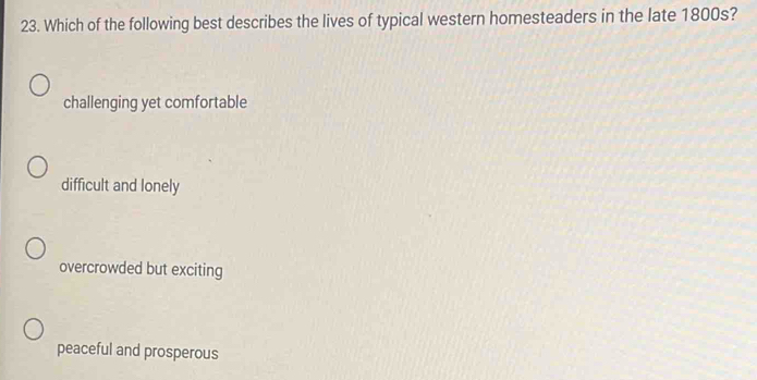 Which of the following best describes the lives of typical western homesteaders in the late 1800s?
challenging yet comfortable
difficult and lonely
overcrowded but exciting
peaceful and prosperous