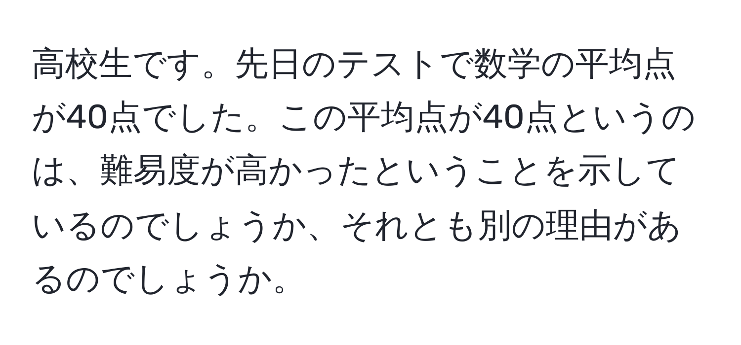 高校生です。先日のテストで数学の平均点が40点でした。この平均点が40点というのは、難易度が高かったということを示しているのでしょうか、それとも別の理由があるのでしょうか。