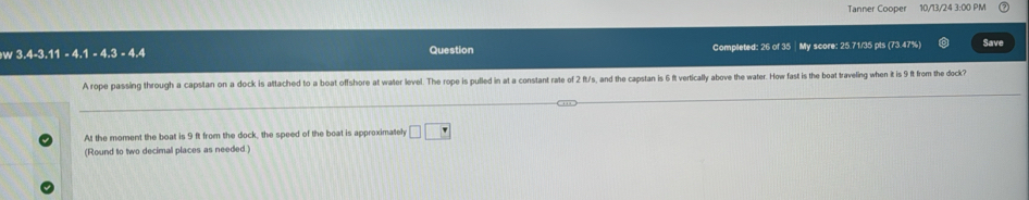 Tanner Cooper 10/11/24 3-00 PM 
w 3.4-3.11 - 4.1 - 4.3 - 4.4 Question Completed: 26 of 35 |My score: 25.71/35 pts (73.47%) Save 
A rope passing through a capstan on a dock is attached to a boat offshore at water level. The rope is pulled in at a constant rate of 2 ft/s, and the capstan is 6 ft vertically above the water. How fast is the boat traveling when it is 9 ft from the dock? 
At the moment the boat is 9 ft from the dock, the speed of the boat is approximateh □ □
(Round to two decimal places as needed.)