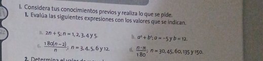 Considera tus conocimientos previos y realiza lo que se pide. 
I. Evalúa las siguientes expresiones con los valores que se indican 
a, 2n+5; n=1,2,3,4y5. b. a^2+b^2; a=-5 y b=12. 
c.  (180(n-2))/n ; n=3.4.5,6y12. d.  n· π /180 ; n=30,45, 60, 135y150. 
Determina