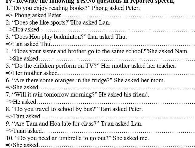 TV- Rewrite the lonowing Yes/No questions in reported speech, 
1.“Do you enjoy reading books?” Phong asked Peter. 
=> Phong asked Peter_ 
2. “Does she like sports?”Hoa asked Lan. 
=>Hoa asked_ 
3. “Does Hoa play badminton?” Lan asked Thu. 
=>Lan asked Thu._ 
4. “Does your sister and brother go to the same school?”She asked Nam. 
=>She asked._ 
5. “Do the children perform on TV?” Her mother asked her teacher. 
=>Her mother asked._ 
6. “Are there some oranges in the fridge?” She asked her mom. 
=>She asked_ 
7. “Will it rain tomorrow morning?” He asked his friend. 
=>He asked._ 
8. “Do you travel to school by bus?” Tam asked Peter. 
=>Tam asked_ 
9. “Are Tam and Hoa late for class?” Tuan asked Lan. 
=>Tuan asked._ 
10. “Do you need an umbrella to go out?” She asked me. 
=>She asked._