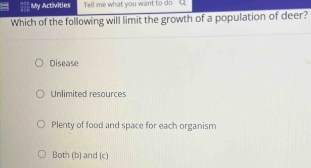 My Activities Tell me what you want to do Q
Which of the following will limit the growth of a population of deer?
Disease
Unlimited resources
Plenty of food and space for each organism
Both (b) and (c)