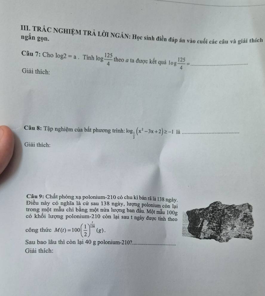 TRÁC NGHIỆM TRẢ LờI NGÁN: Học sinh điền đáp án vào cuối các câu và giải thích 
ngắn gọn. 
Câu 7: Cho log 2=a. Tính log  125/4  theo a ta được kết quả log  125/4 = _ 
Giải thích: 
Câu 8: Tập nghiệm của bất phương trình: log _ 1/2 (x^2-3x+2)≥ -1 là_ 
Giải thích: 
Câu 9: Chất phóng xạ polonium- 210 có chu kỉ bán rã là 138 ngày 
Điều này có nghĩa là cứ sau 138 ngày, lượng polonium còn lạ 
trong một mẫu chỉ bằng một nửa lượng ban đầu. Một mẫu 100
có khối lượng polonium- 210 còn lại sau t ngày được tính theo 
công thức M(t)=100( 1/2 )^ t/138 (g). 
Sau bao lâu thì còn lại 40 g polonium- 210?_ 
Giải thích: