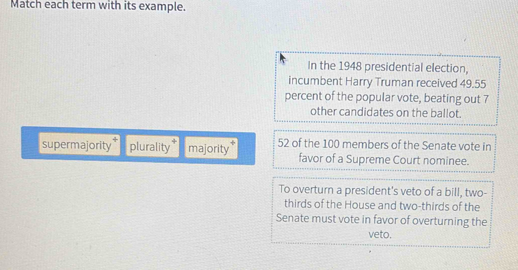 Match each term with its example. 
In the 1948 presidential election, 
incumbent Harry Truman received 49.55
percent of the popular vote, beating out 7
other candidates on the ballot. 
+ 
supermajority plurality majority 52 of the 100 members of the Senate vote in 
favor of a Supreme Court nominee. 
To overturn a president's veto of a bill, two- 
thirds of the House and two-thirds of the 
Senate must vote in favor of overturning the 
veto.