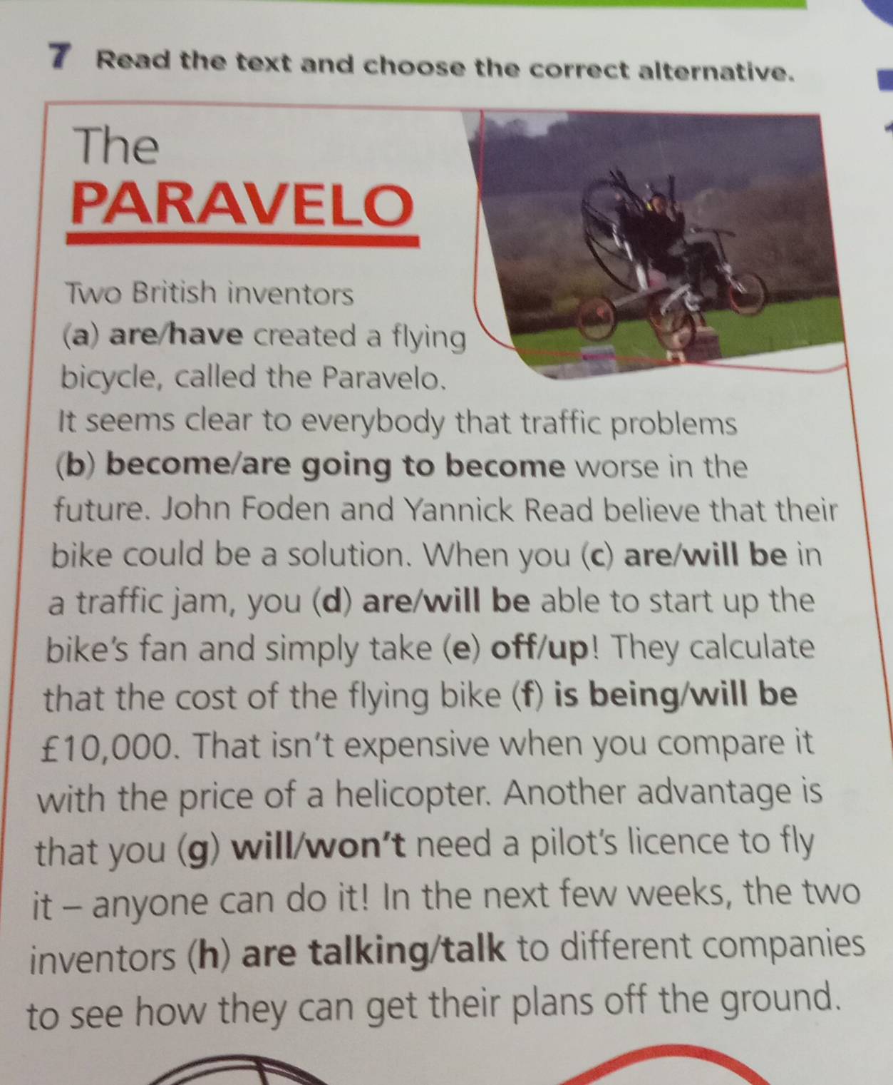 Read the text and choose the correct alternative. 
The 
PARAVELO 
Two British inventors 
a) are/have created a flying 
bicycle, called the Paravelo. 
It seems clear to everybody that traffic problems 
(b) become/are going to become worse in the 
future. John Foden and Yannick Read believe that their 
bike could be a solution. When you (c) are/will be in 
a traffic jam, you (d) are/will be able to start up the 
bike's fan and simply take (e) off/up! They calculate 
that the cost of the flying bike (f) is being/will be
£10,000. That isn’t expensive when you compare it 
with the price of a helicopter. Another advantage is 
that you (g) will/won't need a pilot's licence to fly 
it - anyone can do it! In the next few weeks, the two 
inventors (h) are talking/talk to different companies 
to see how they can get their plans off the ground.