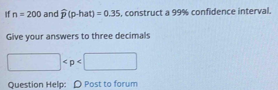 If n=200 and widehat p(p-hat)=0.35 , construct a 99% confidence interval. 
Give your answers to three decimals
□
Question Help: D Post to forum