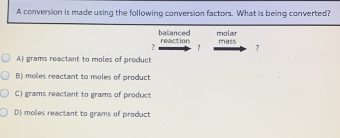 A conversion is made using the following conversion factors. What is being converted?
balanced molar
reaction mass
? ? ？
A) grams reactant to moles of product
B) moles reactant to moles of product
C) grams reactant to grams of product
D) moles reactant to grams of product