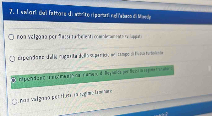 valori del fattore di attrito riportati nell'abaco di Moody
non valgono per flussi turbolenti completamente sviluppati
dipendono dalla rugosità della superficie nel campo di flusso turbolento
dipendono unicamente dal numero di Reynolds per flussí in regime transitorio
non valgono per flussi in regime laminare