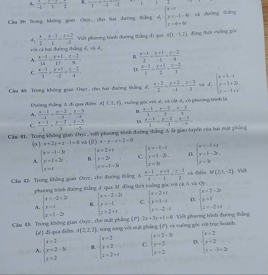 A.  x/-1 = (y-2)/1 = z/2 . B. frac 1=frac -1=frac -2 11
Câu 39: Trong không gian Oxyz , cho hai đường thẳng d_ibeginarrayl x=t y=-1-4t z=6+6tendarray. và đường thắng
d_2: x/2 = (y-1)/1 = (z+2)/-5 .  Viết phương trình đường thẳng đi qua A(1;-1;2) , đồng thời vuông góc
với cả hai đường thắng dị và d_2.
A.  (x-1)/14 = (y+1)/17 = (z-2)/9 .
B.  (x-1)/2 = (y+1)/-1 = (z-2)/4 .
C.  (x-1)/3 = (y+1)/-2 = (z-2)/4 .
D.  (x-1)/1 = (y+1)/2 = (z-2)/3 .
* Câầu 40: Trong không gian Oxyz, cho hai đường thắng d_1: (x-2)/2 = (y+2)/-1 = (z-3)/1  và d_2:beginarrayl x=1-t y=1+2t. z=-1+tendarray.
Đường thắng Δ đi qua điểm A(1;2;3) , vuông góc với dị và cắt d_1 có phương trình là
A.  (x-1)/-1 = (y-2)/-3 = (z-3)/-5 .
B.  (x-1)/1 = (y-2)/3 = (z-3)/5 .
C.  (x-1)/1 = (y-2)/3 = (z-3)/-5 .
D.  (x-1)/1 = (y-2)/-3 = (z-3)/-5 .
Câu 41: Trong không gian Oxyz , viết phương trình đường thắng Δ là giao tuyến của hai mặt phẳng
(α ): x+2y+z-1=0 và (beta ):x-y-z+2=0
A. beginarrayl x=-1-3t y=1+2t z=tendarray. . B. beginarrayl x=2+t y=2t z=-1-3tendarray. . C. beginarrayl x=-1-t y=1-2t. z=3tendarray. D. beginarrayl x=-1+t y=1-2t. z=3tendarray.
* Câu 42: Trong không gian Oxyz , cho đường thắng Δ:  (x-1)/1 = (y+1)/1 = (z-1)/2  và điểm M(2;1;-2). Viết
phương trình đường thắng đ qua Mô đồng thời vuông góc với cá △ và Oy
A. beginarrayl x=-2+2t y=t z=1-2tendarray. B. beginarrayl x=-2-2t y=-1 z=2+tendarray. C. beginarrayl x=2+t y=1-t z=-2-tendarray. . D. beginarrayl x=2-2t y=1 z=-2+tendarray.
Câu 43: Trong không gian Oxyz , cho mặt phẳng (P): 2x+3y+1=0 Viết phương trình đường thắng
(d) đi qua điểm A(2;2;2) , song song với mặt phẳng (P) và vuông góc với trục hoành.
A. beginarrayl x=2 y=2-3t z=2endarray. B. beginarrayl x=2 y=2 z=2+tendarray. C. beginarrayl x=2-3t y=2 z=2endarray. D. beginarrayl x=2 y=2 z=-3+2tendarray. .