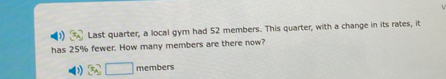 Last quarter, a local gym had 52 members. This quarter, with a change in its rates, it 
has 25% fewer. How many members are there now?
□ members