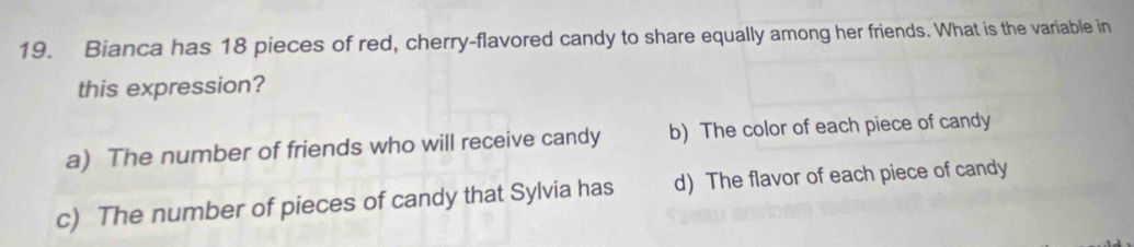 Bianca has 18 pieces of red, cherry-flavored candy to share equally among her friends. What is the variable in
this expression?
a) The number of friends who will receive candy b) The color of each piece of candy
c) The number of pieces of candy that Sylvia has d) The flavor of each piece of candy