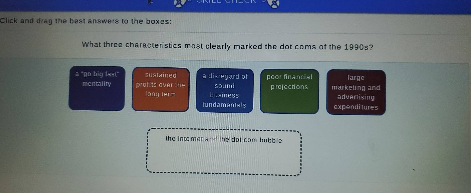 Click and drag the best answers to the boxes:
What three characteristics most clearly marked the dot coms of the 1990s?
a “go big fast” sustained a disregard of poor financial
large
mentality profits over the sound projections marketing and
long term business
advertising
fundamentals expendi tures
the Internet and the dot com bubble