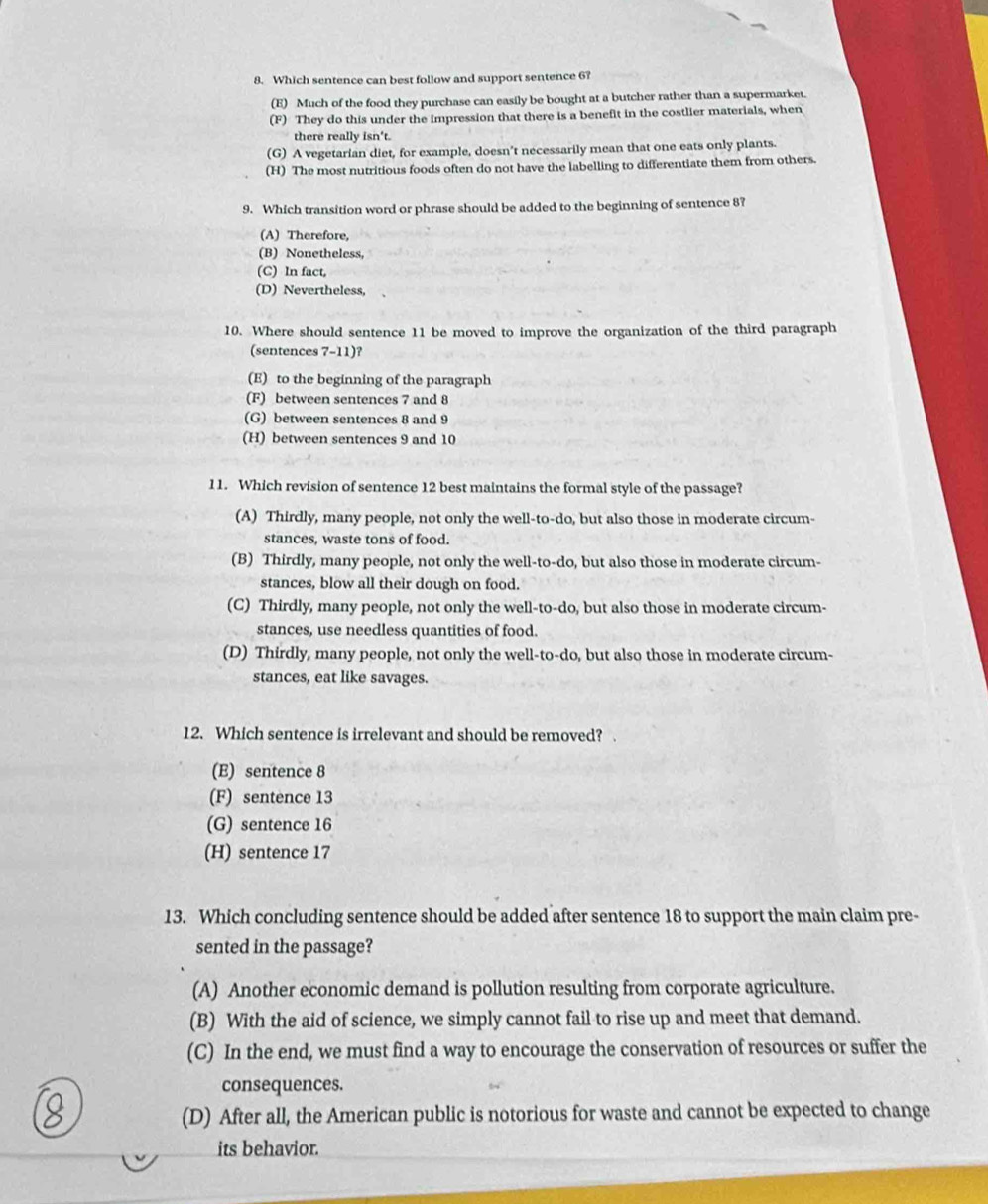 Which sentence can best follow and support sentence 6?
(E) Much of the food they purchase can easily be bought at a butcher rather than a supermarket.
(F) They do this under the impression that there is a benefit in the costlier materials, when
there really isn't.
(G) A vegetarian diet, for example, doesn’t necessarily mean that one eats only plants.
(H) The most nutritious foods often do not have the labelling to differentiate them from others.
9. Which transition word or phrase should be added to the beginning of sentence 8?
(A) Therefore,
(B) Nonetheless,
(C) In fact,
(D) Nevertheless,
10. Where should sentence 11 be moved to improve the organization of the third paragraph
(sentences 7-11)?
(E) to the beginning of the paragraph
(F) between sentences 7 and 8
(G) between sentences 8 and 9
(H) between sentences 9 and 10
11. Which revision of sentence 12 best maintains the formal style of the passage?
(A) Thirdly, many people, not only the well-to-do, but also those in moderate circum-
stances, waste tons of food.
(B) Thirdly, many people, not only the well-to-do, but also those in moderate circum-
stances, blow all their dough on food.
(C) Thirdly, many people, not only the well-to-do, but also those in moderate circum-
stances, use needless quantities of food.
(D) Thirdly, many people, not only the well-to-do, but also those in moderate circum-
stances, eat like savages.
12. Which sentence is irrelevant and should be removed? .
(E) sentence 8
(F) sentence 13
(G) sentence 16
(H) sentence 17
13. Which concluding sentence should be added after sentence 18 to support the main claim pre-
sented in the passage?
(A) Another economic demand is pollution resulting from corporate agriculture.
(B) With the aid of science, we simply cannot fail to rise up and meet that demand.
(C) In the end, we must find a way to encourage the conservation of resources or suffer the
consequences.
(D) After all, the American public is notorious for waste and cannot be expected to change
its behavior.