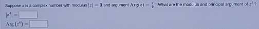 Suppose z is a complex number with modulus |z|=3 and argument Arg(z)= π /9 . What are the modulus and principal argument ofz^4 ?
|z^4|=□ ;
Arg(z^4)=□.