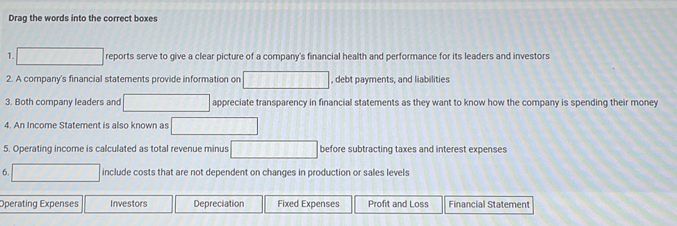 Drag the words into the correct boxes 
1. reports serve to give a clear picture of a company's financial health and performance for its leaders and investors 
2. A company's financial statements provide information on , debt payments, and liabilities 
3. Both company leaders and appreciate transparency in financial statements as they want to know how the company is spending their money 
4. An Income Statement is also known as 
5. Operating income is calculated as total revenue minus before subtracting taxes and interest expenses 
6. include costs that are not dependent on changes in production or sales levels 
Operating Expenses Investors Depreciation Fixed Expenses Profit and Loss Financial Statement