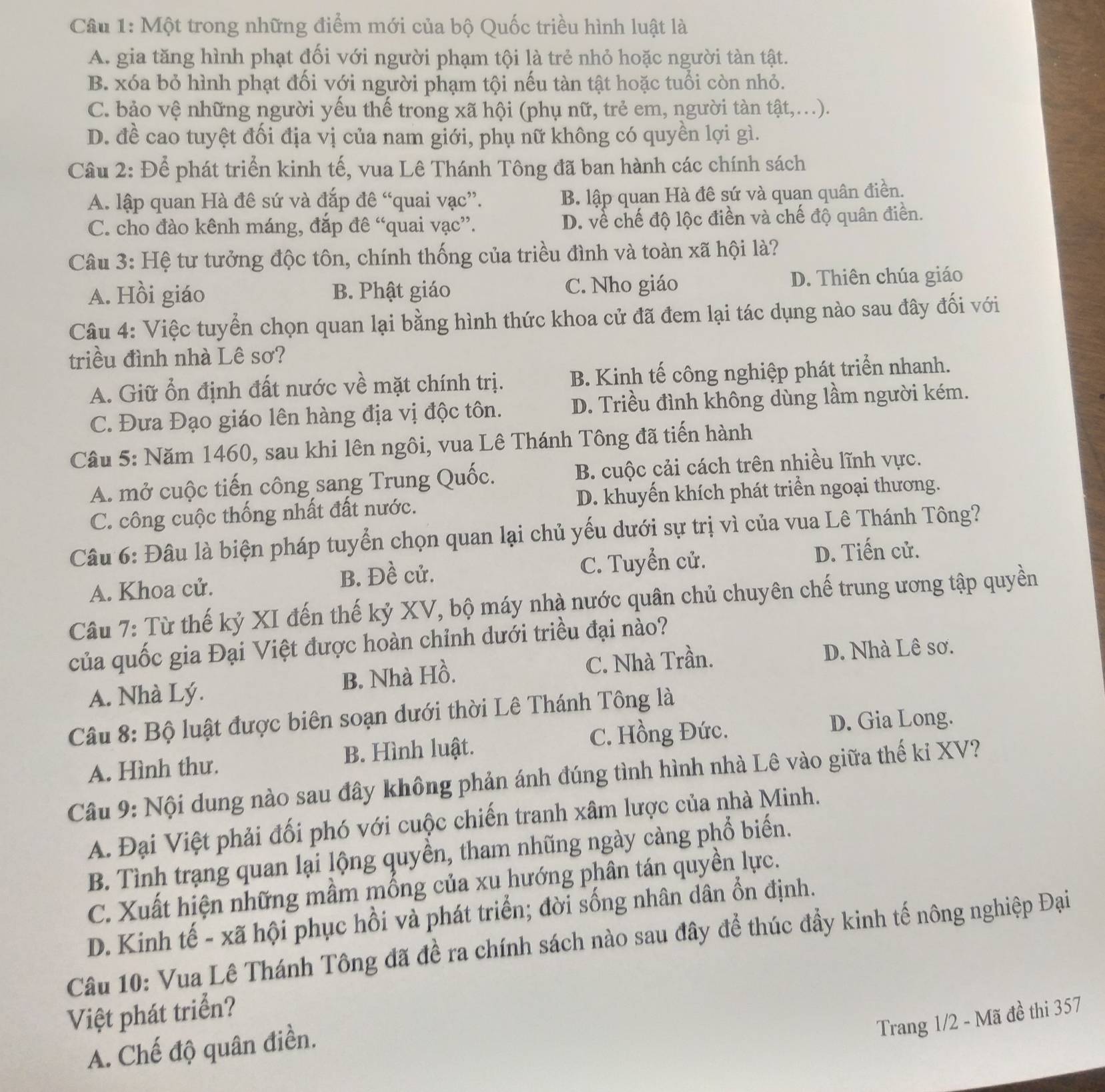 Một trong những điểm mới của bộ Quốc triều hình luật là
A. gia tăng hình phạt đối với người phạm tội là trẻ nhỏ hoặc người tàn tật.
B. xóa bỏ hình phạt đối với người phạm tội nếu tàn tật hoặc tuổi còn nhỏ.
C. bảo vệ những người yếu thế trong xã hội (phụ nữ, trẻ em, người tàn tật,...).
D. đề cao tuyệt đối địa vị của nam giới, phụ nữ không có quyền lợi gì.
Câu 2: Để phát triển kinh tế, vua Lê Thánh Tông đã ban hành các chính sách
A. lập quan Hà đê sứ và đắp đê “quai vạc”. B. lập quan Hà đê sứ và quan quân điền.
C. cho đào kênh máng, đắp đê “quai vạc”. D. về chế độ lộc điền và chế độ quân điền.
Câu 3: Hệ tư tưởng độc tôn, chính thống của triều đình và toàn xã hội là?
A. Hồi giáo B. Phật giáo C. Nho giáo D. Thiên chúa giáo
Câu 4: Việc tuyển chọn quan lại bằng hình thức khoa cử đã đem lại tác dụng nào sau đây đối với
triều đình nhà Lê sơ?
A. Giữ ổn định đất nước về mặt chính trị. B. Kinh tế công nghiệp phát triển nhanh.
C. Đưa Đạo giáo lên hàng địa vị độc tôn. D. Triều đình không dùng lầm người kém.
Câu 5: Năm 1460, sau khi lên ngôi, vua Lê Thánh Tông đã tiến hành
A. mở cuộc tiến công sang Trung Quốc. B. cuộc cải cách trên nhiều lĩnh vực.
C. công cuộc thống nhất đất nước. D. khuyến khích phát triển ngoại thương.
Câu 6: Đâu là biện pháp tuyển chọn quan lại chủ yếu dưới sự trị vì của vua Lê Thánh Tông?
A. Khoa cử. B. Đề cử. C. Tuyển cử. D. Tiến cử.
Câu 7: Từ thế kỷ XI đến thế kỷ XV, bộ máy nhà nước quân chủ chuyên chế trung ương tập quyền
của quốc gia Đại Việt được hoàn chỉnh dưới triều đại nào?
A. Nhà Lý. B. Nhà Hồ. C. Nhà Trần. D. Nhà Lê sơ.
Câu 8: Bộ luật được biên soạn dưới thời Lê Thánh Tông là
C. Hồng Đức. D. Gia Long.
A. Hình thư. B. Hình luật.
Câu 9: Nội dung nào sau đây không phản ánh đúng tình hình nhà Lê vào giữa thế ki XV?
A. Đại Việt phải đối phó với cuộc chiến tranh xâm lược của nhà Minh.
B. Tình trạng quan lại lộng quyền, tham nhũng ngày càng phổ biến.
C. Xuất hiện những mầm mồng của xu hướng phân tán quyền lực.
D. Kinh tế - xã hội phục hồi và phát triển; đời sống nhân dân ổn định.
Câu 10: Vua Lê Thánh Tông đã đề ra chính sách nào sau đây để thúc đầy kinh tế nông nghiệp Đại
Việt phát triển?
Trang 1/2 - Mã đề thi 357
A. Chế độ quân điền.