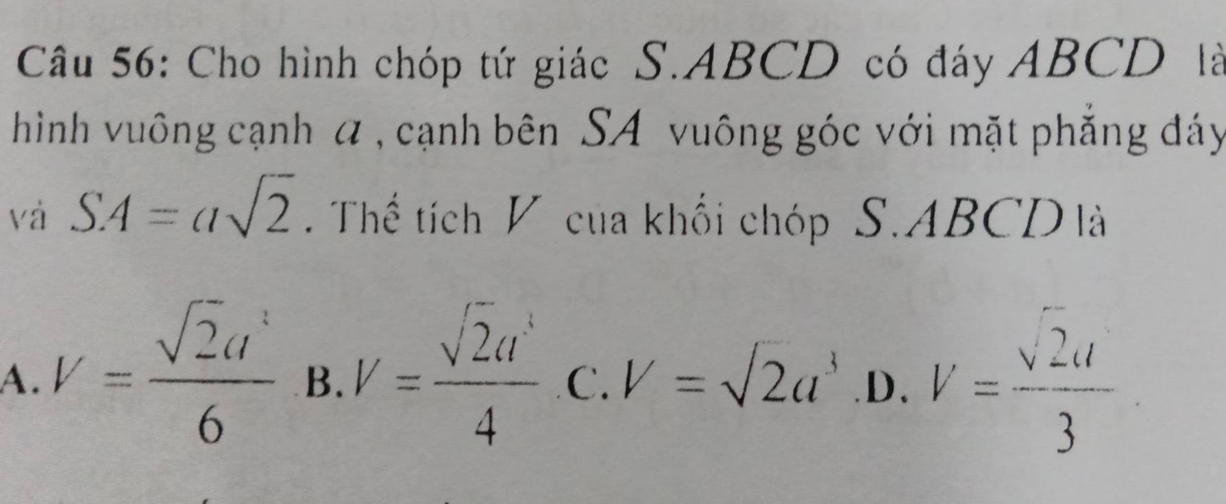 Cho hình chóp tứ giác S. ABCD có đáy ABCD là
hình vuông cạnh α , cạnh bên SA vuông góc với mặt phẳng đáy
và SA=asqrt(2) Thể tích V của khối chóp S. ABCD là
A. V= sqrt(2)a^2/6  B. V= sqrt(2)a^4/4  C. V=sqrt(2)a^3 D、 V= sqrt(2)a/3 