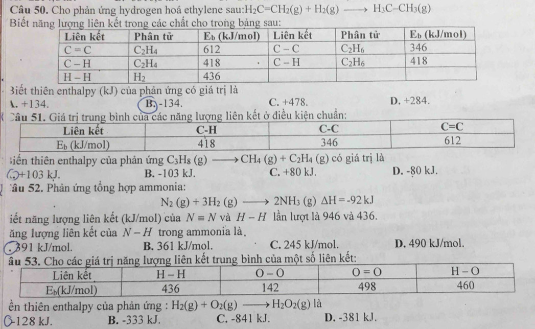 Cho phản ứng hydrogen hoá ethylene sau: H_2C=CH_2(g)+H_2(g)to H_3C-CH_3(g)
Biếau:
Biết thiên enthalpy (kJ) của phản ứng có giá trị là
A. +134. B. -134. C. +478. D. +284.
tiến thiên enthalpy của phản ứng C_3H_8(g)to CH_4(g)+C_2H_4(g) có giá trị là.,+103kJ. D. -80 kJ.
B. -103 kJ. C. +80 kJ.
'  u 2  Phản ứng tổng hợp ammonia:
N_2(g)+3H_2(g)to 2NH_3(g) △ H=-92kJ
iết năng lượng liên kết (kJ/mol) của Nequiv N và H-H lần lượt là 946 và 436.
ăng lượng liên kết của N-H trong ammonia là.
391 kJ/mol. B. 361 kJ/mol. C. 245 kJ/mol. D. 490 kJ/mol.
bình của một số liên kết:
ền thiên enthalpy của phản ứng : H_2(g)+O_2(g)to H_2O_2(g) là
128 kJ. B. -333 kJ. C. -841 kJ. D. -381 kJ.