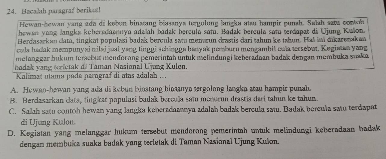 Bacalah paragraf berikut!
Hewan-hewan yang ada di kebun binatang biasanya tergolong langka atau hampir punah. Salah satu contoh
hewan yang langka keberadaannya adalah badak bercula satu. Badak bercula satu terdapat di Ujung Kulon.
Berdasarkan data, tingkat populasi badak bercula satu menurun drastis dari tahun ke tahun. Hal ini dikarenakan
cula badak mempunyai nilai jual yang tinggi sehingga banyak pemburu mengambil cula tersebut. Kegiatan yang
melanggar hukum tersebut mendorong pemerintah untuk melindungi keberadaan badak dengan membuka suaka
badak yang terletak di Taman Nasional Ujung Kulon.
Kalimat utama pada paragraf di atas adalah …
A. Hewan-hewan yang ada di kebun binatang biasanya tergolong langka atau hampir punah.
B. Berdasarkan data, tingkat populasi badak bercula satu menurun drastis dari tahun ke tahun.
C. Salah satu contoh hewan yang langka keberadaannya adalah badak bercula satu. Badak bercula satu terdapat
di Ujung Kulon.
D. Kegiatan yang melanggar hukum tersebut mendorong pemerintah untuk melindungi keberadaan badak
dengan membuka suaka badak yang terletak di Taman Nasional Ujung Kulon.