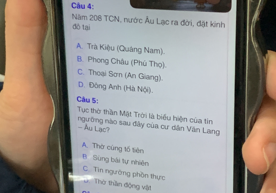 Năm 208 TCN, nước Âu Lạc ra đời, đặt kinh
đô tại
A. Trà Kiệu (Quảng Nam).
B. Phong Châu (Phú Thọ).
C. Thoại Sơn (An Giang).
D. Đông Anh (Hà Nội).
Câu 5:
Tục thờ thần Mặt Trời là biểu hiện của tín
ngưỡng nào sau đây của cư dân Văn Lang
- Âu Lạc?
A. Thờ cúng tổ tiên
B. Sùng bái tự nhiên
C. Tín ngưỡng phồn thực
D. Thờ thần động vật