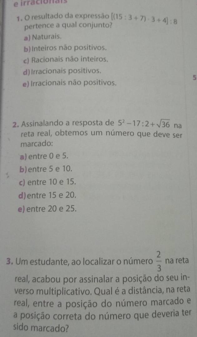 irracionais
1. O resultado da expressão [(15:3+7)· 3+4]:8
pertence a qual conjunto?
a) Naturais.
b) Inteiros não positivos.
c) Racionais não inteiros.
d) Irracionais positivos.
5
e) Irracionais não positivos.
2. Assinalando a resposta de 5^2-17:2+sqrt(36) na
reta real, obtemos um número que deve ser
marcado:
a) entre 0 e 5.
b)entre 5 e 10.
c) entre 10 e 15.
d)entre 15 e 20.
e) entre 20 e 25.
3. Um estudante, ao localizar o número  2/3  na reta
real, acabou por assinalar a posição do seu in-
verso multiplicativo. Qual é a distância, na reta
real, entre a posição do número marcado e
a posição correta do número que deveria ter
sido marcado?