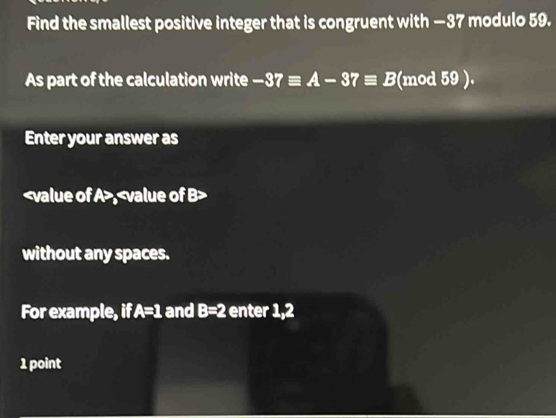 Find the smallest positive integer that is congruent with —37 modulo 59. 
As part of the calculation write -37equiv A-37equiv B (mod 59 ). 
Enter your answer as
A , B
without any spaces. 
For example, if A=1 and B=2 enter 1, 2
1 point