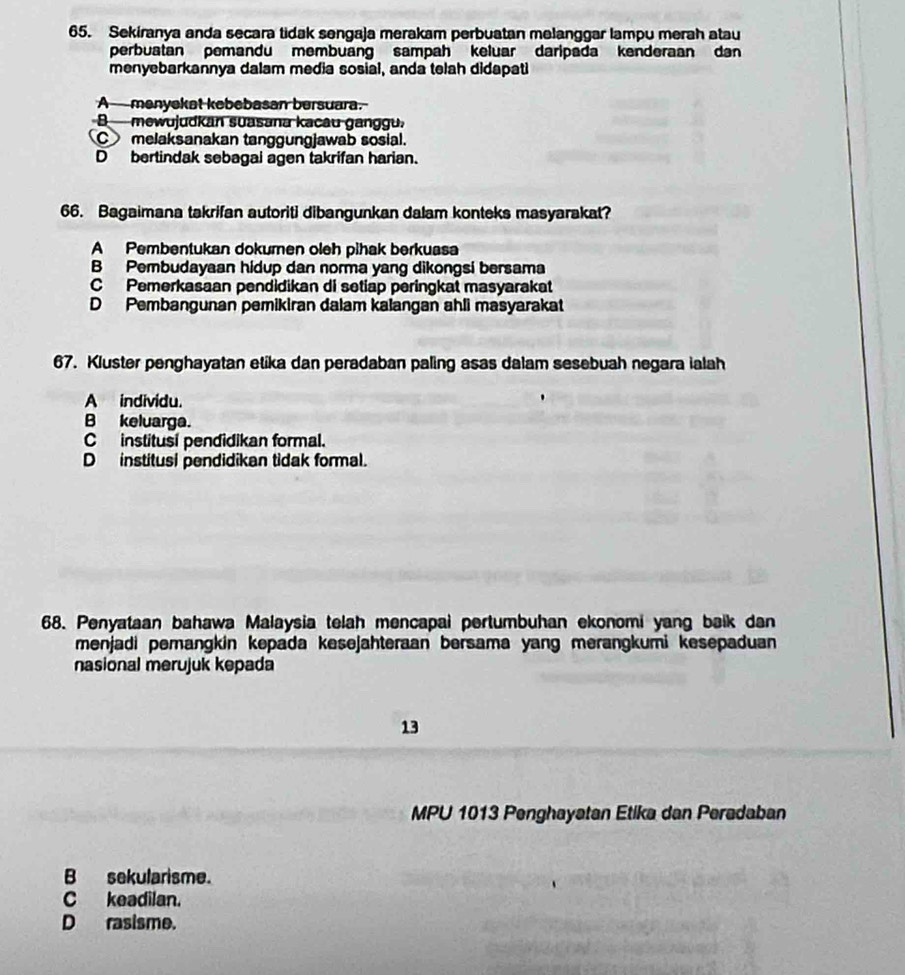 Sekiranya anda secara tidak sengaja merakam perbuatan melanggar lampu merah atau
perbuatan pemandu membuang sampah keluar daripada kenderaan dan
menyebarkannya dalam media sosial, anda telah didapati
A ---menyekat kebebasan bersuara.
Bmewujudkan suasana kacau ganggu.
C melaksanakan tanggungjawab sosial.
D bertindak sebagai agen takrifan harian.
66. Bagaimana takrifan autoriti dibangunkan dalam konteks masyarakat?
A Pembentukan dokumen oleh pihak berkuasa
B Pembudayaan hidup dan norma yang dikongsi bersama
C Pemerkasaan pendidikan di setiap peringkat masyarakat
D Pembangunan pemikiran dalam kalangan ahli masyarakat
67. Kluster penghayatan etika dan peradaban paling asas dalam sesebuah negara ialah
A individu.
B keluarga.
C institusi pendidikan formal.
D institusi pendidikan tidak formal.
68. Penyataan bahawa Malaysia telah mencapai pertumbuhan ekonomi yang baik dan
menjadi pemangkin kepada kesejahteraan bersama yang merangkumi kesepaduan 
nasional merujuk kepada
13
MPU 1013 Penghayatan Etika dan Peradaban
B sekularisme.
C keadilan.
D rasisme.