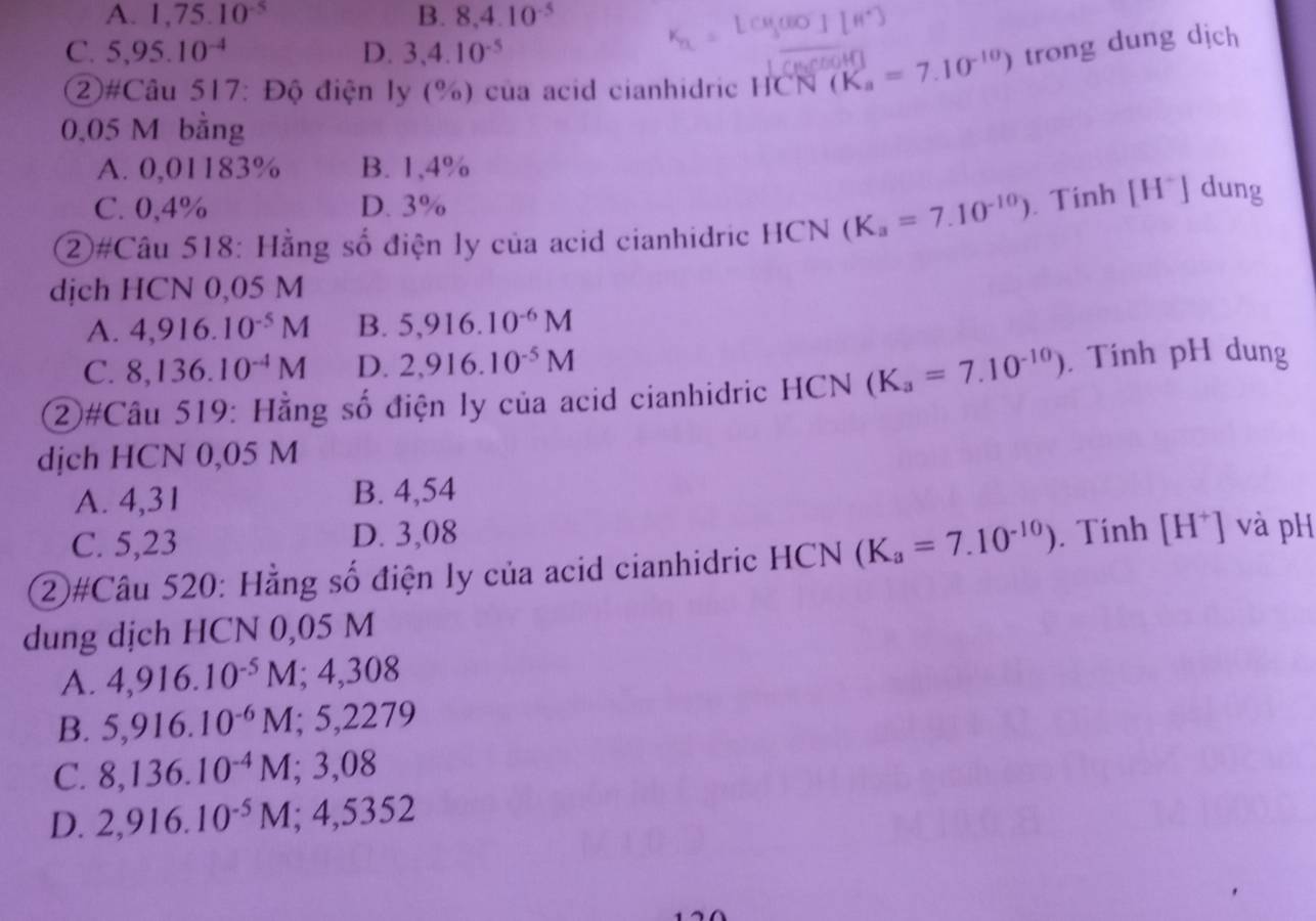 A. 1,75.10^(-5) B. 8, 4.10^(-5)
C. 5,95.10^(-4) D. 3, 4.10^(-5)
②#Câu 517: Độ điện ly (%) của acid cianhidric HCN (K_a=7.10^(-10)) trong dung dịch
0,05 M bằng
A. 0,01183% B. 1,4%
C. 0,4% D. 3%
②#Câu 518: Hằng số điện ly của acid cianhidric HCN (K_a=7.10^(-10)). Tính [H^+]dung
dịch HCN 0,05 M
A. 4,916.10^(-5)M B. 5,916.10^(-6)M
C. 8,136.10^(-4)M D. 2,916.10^(-5)M
②#Câu 519: Hằng số điện ly của acid cianhidric HCN (K_a=7.10^(-10)). Tính pH dung
djch HCN 0,05 M
A. 4,31 B. 4,54
C. 5,23 D. 3,08
②#Câu 520: Hằng số điện ly của acid cianhidric HCN (K_a=7.10^(-10)). Tính [H^+] và pH
dung dịch HCN 0,05 M
A. 4,916.10^(-5)M; 4,308
B. 5,916.10^(-6)M; 5,2279
C. 8,136.10^(-4)M : ,08
D. 2,916.10^(-5)M; 4,5352