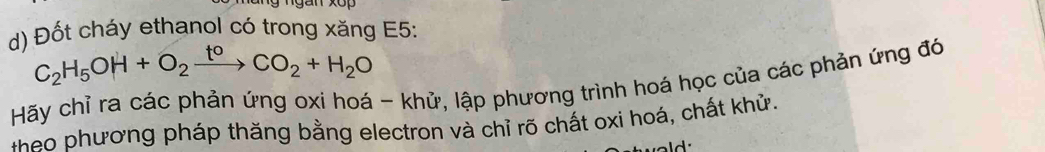 Đốt cháy ethanol có trong xăng E5:
C_2H_5OH+O_2xrightarrow t^0CO_2+H_2O
Hãy chỉ ra các phản ứng oxi hoá - khử, lập phương trình hoá học của các phản ứng đó 
e phương pháp thăng bằng electron và chỉ rõ chất oxi hoá, chất khử. 
- .