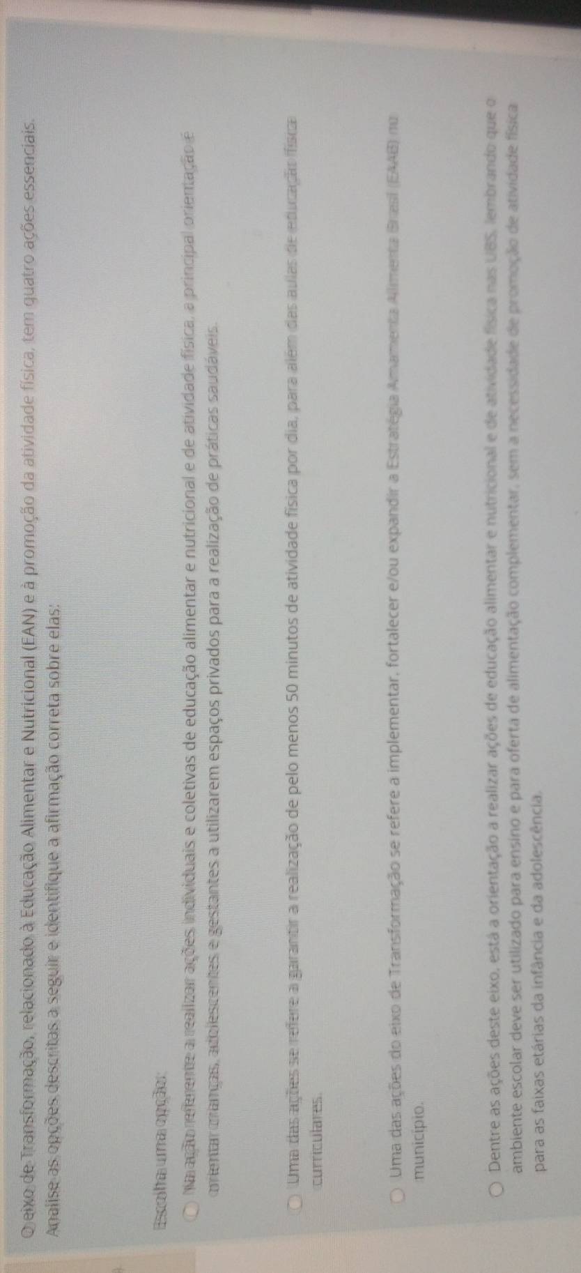 eixo de Transformação, relacionado à Educação Alimentar e Nutricional (EAN) e à promoção da atividade física, tem quatro ações essenciais.
Analise as opções descritas a seguir e identifique a afirmação correta sobre elas:
Espelha uma epção:
Na ação refemente a realizar ações individuais e coletivas de educação alimentar e nutricional e de atividade física, a principal orientação é
orentar manças, adolescentes e gestantes a utilizarem espaços privados para a realização de práticas saudáveis.
Uma das ações se refere a garantir a realização de pelo menos 50 minutos de atividade física por dia, para além das aulas de etucação física
curriculares
Uma das ações do eixo de Transformação se refere a implementar, fortalecer e/ou expandir a Estratégia Amamenta Allimenta Brasi (EAAB) nu
municipio.
Dentre as ações deste eixo, está a orientação a realizar ações de educação alimentar e nutricional e de atividade física nas UBS, lembrando que o
ambiente escolar deve ser utilizado para ensino e para oferta de alimentação complementar, sem a necessidade de promoção de atividade física
para as faixas etárias da infância e da adolescência.