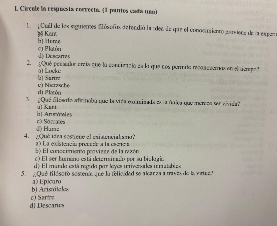 Circule la respuesta correcta. (1 puntos cada una)
1. ¿Cuál de los siguientes filósofos defendió la idea de que el conocimiento proviene de la experió
a Kant
b) Hume
c) Platón
d) Descartes
2. ¿Qué pensador creía que la conciencia es lo que nos permite reconocernos en el tiempo?
a) Locke
b) Sartre
c) Nietzsche
d) Platón
3. ¿Qué filósofo afirmaba que la vida examinada es la única que merece ser vivida?
a) Kant
b) Aristóteles
c) Sócrates
d) Hume
4. ¿Qué idea sostiene el existencialismo?
a) La existencia precede a la esencia
b) El conocimiento proviene de la razón
c) El ser humano está determinado por su biología
d) El mundo está regido por leyes universales inmutables
5. ¿Qué filósofo sostenía que la felicidad se alcanza a través de la virtud?
a) Epicuro
b) Aristóteles
c) Sartre
d) Descartes