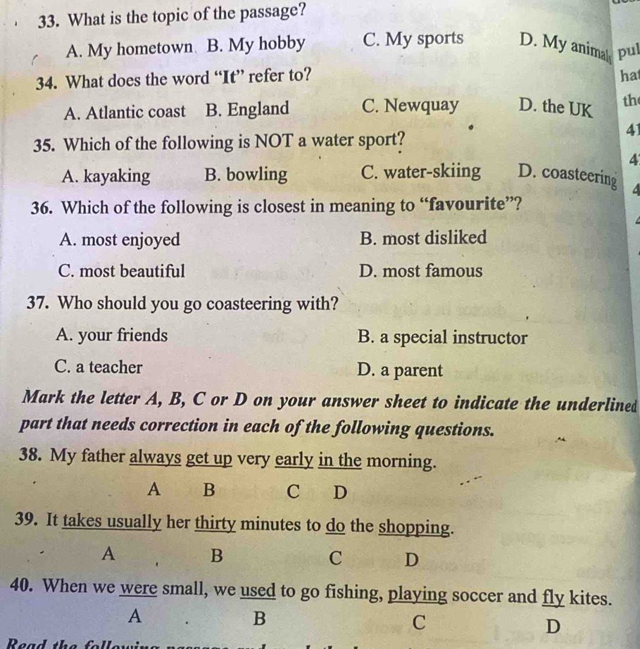 What is the topic of the passage?
A. My hometown B. My hobby C. My sports D. My animal pul
34. What does the word “It” refer to? hat
A. Atlantic coast B. England C. Newquay D. the UK th
41
35. Which of the following is NOT a water sport?
4
A. kayaking B. bowling C. water-skiing D. coasteering a
36. Which of the following is closest in meaning to “favourite”?
A. most enjoyed B. most disliked
C. most beautiful D. most famous
37. Who should you go coasteering with?
A. your friends B. a special instructor
C. a teacher D. a parent
Mark the letter A, B, C or D on your answer sheet to indicate the underlined
part that needs correction in each of the following questions.
38. My father always get up very early in the morning.
A B C D
39. It takes usually her thirty minutes to do the shopping.
A
B
C D
40. When we were small, we used to go fishing, playing soccer and fly kites.
A
B
C
D