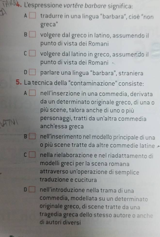 L'espressione vortère barbare significa:
A / tradurre in una lingua “barbara”, cioè “non
greca”
B volgere dal greco in latino, assumendo il
punto di vista dei Romani
C volgere dal latino in greco, assumendo il
punto di vista dei Romani
D parlare una lingua “barbara”, straniera
5. La tecnica della “contaminazione” consiste:
A nell’inserzione in una commedia, derivata
da un determinato originale greco, di una o
più scene, talora anche di uno o più
personaggi, tratti da un’altra commedia
anchessa greca
B nell'inserimento nel modello principale di una
o più scene tratte da altre commedie latine
C nella rielaborazione e nel riadattamento di
modelli greci per la scena romana
attraverso un’operazione di semplice
traduzione e cucitura
D nell’introduzione nella trama di una
commedia, modellata su un determinato
originale greco, di scene tratte da una
tragedia greca dello stesso autore o anche
di autori diversi