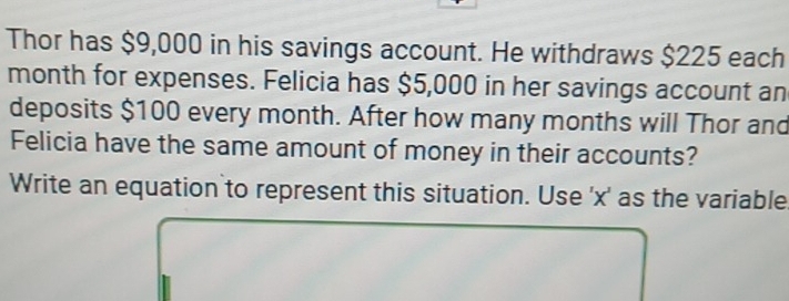 Thor has $9,000 in his savings account. He withdraws $225 each
month for expenses. Felicia has $5,000 in her savings account an 
deposits $100 every month. After how many months will Thor and 
Felicia have the same amount of money in their accounts? 
Write an equation to represent this situation. Use ' x ' as the variable