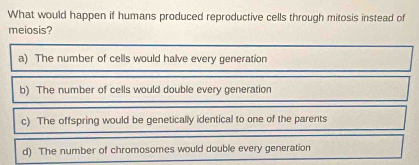 What would happen if humans produced reproductive cells through mitosis instead of
meiosis?
a) The number of cells would halve every generation
b) The number of cells would double every generation
c) The offspring would be genetically identical to one of the parents
d) The number of chromosomes would double every generation