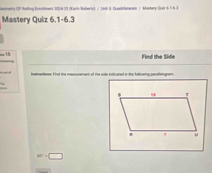 Rasmely CP Rulling Enrollment 202425 (Karin Roberts) / Unil 6: Quadrilaterals / Mastery Quiz 6:1-6.3 
Mastery Quiz 6.1-6.3 
15 
Find the Side 
a at o Instructions: Find the measurement of the side indicated in the following parallelogram.
RU=□