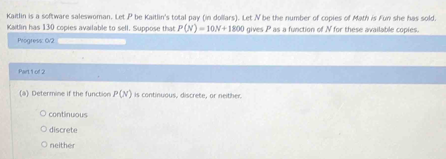 Kaitlin is a software saleswoman. Let P be Kaitlin's total pay (in dollars). Let N be the number of copies of Math is Fun she has sold.
Kaitlin has 130 copies available to sell. Suppose that P(N)=10N+1800 gives P as a function of N for these available copies.
Progress: 0/2
Part 1 of 2
(a) Determine if the function P(N) is continuous, discrete, or neither.
continuous
discrete
neither